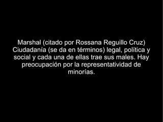 Marshal (citado por Rossana Reguillo Cruz)
Ciudadanía (se da en términos) legal, política y
social y cada una de ellas trae sus males. Hay
   preocupación por la representatividad de
                  minorías.
 