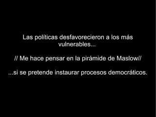 Las políticas desfavorecieron a los más
                  vulnerables...

  // Me hace pensar en la pirámide de Maslow//

...si se pretende instaurar procesos democráticos.
 