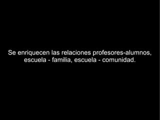 Se enriquecen las relaciones profesores-alumnos,
     escuela - familia, escuela - comunidad.
 