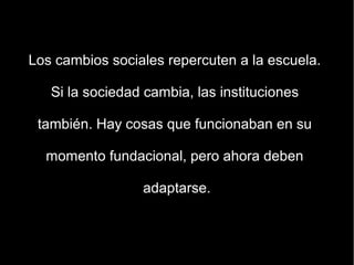 Los cambios sociales repercuten a la escuela.

   Si la sociedad cambia, las instituciones

 también. Hay cosas que funcionaban en su

  momento fundacional, pero ahora deben

                 adaptarse.
 