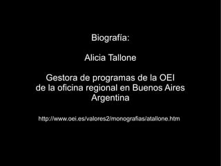 Biografía:

                Alicia Tallone

  Gestora de programas de la OEI
de la oficina regional en Buenos Aires
                Argentina

http://www.oei.es/valores2/monografias/atallone.htm
 