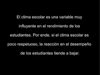 El clima escolar es una variable muy

      influyente en el rendimiento de los

 estudiantes. Por ende, si el clima escolar es

poco respetuoso, la reacción en el desempeño

      de los estudiantes tiende a bajar.
 