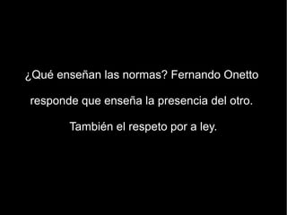 ¿Qué enseñan las normas? Fernando Onetto

responde que enseña la presencia del otro.

       También el respeto por a ley.
 