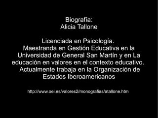 Biografía:
                     Alicia Tallone

          Licenciada en Psicología.
   Maestranda en Gestión Educativa en la
  Universidad de General San Martín y en La
educación en valores en el contexto educativo.
  Actualmente trabaja en la Organización de
           Estados Iberoamericanos

     http://www.oei.es/valores2/monografias/atallone.htm
 