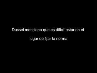 Dussel menciona que es dificil estar en el

          lugar de fijar la norma
 