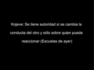 Kojeve: Se tiene autoridad si se cambia la

conducta del otro y sólo sobre quien puede

      reaccionar (Escuelas de ayer)
 