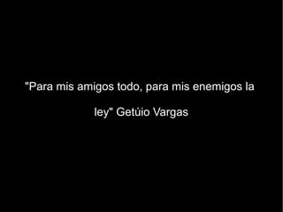 "Para mis amigos todo, para mis enemigos la

             ley" Getúio Vargas
 
