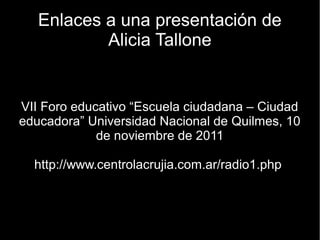 Enlaces a una presentación de
           Alicia Tallone


VII Foro educativo “Escuela ciudadana – Ciudad
educadora” Universidad Nacional de Quilmes, 10
             de noviembre de 2011

  http://www.centrolacrujia.com.ar/radio1.php
 