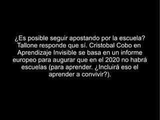 ¿Es posible seguir apostando por la escuela?
  Tallone responde que sí. Cristobal Cobo en
  Aprendizaje Invisible se basa en un informe
europeo para augurar que en el 2020 no habrá
   escuelas (para aprender. ¿Incluirá eso el
             aprender a convivir?).
 