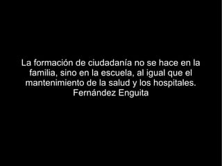 La formación de ciudadanía no se hace en la
  familia, sino en la escuela, al igual que el
 mantenimiento de la salud y los hospitales.
              Fernández Enguita
 