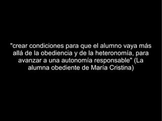 "crear condiciones para que el alumno vaya más
 allá de la obediencia y de la heteronomía, para
   avanzar a una autonomía responsable" (La
       alumna obediente de María Cristina)
 