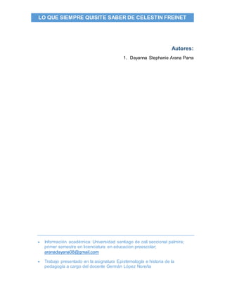  Información académica: Universidad santiago de cali seccional palmira;
primer semestre en licenciatura en educacion preescolar;
aranadayana08@gmail.com
 Trabajo presentado en la asignatura Epistemología e historia de la
pedagogía a cargo del docente Germán López Noreña
LO QUE SIEMPRE QUISITE SABER DE CELESTIN FREINET
Autores:
1. Dayanna Stephanie Arana Parra
 