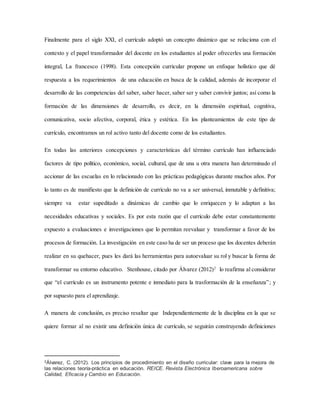 Finalmente para el siglo XXI, el currículo adoptó un concepto dinámico que se relaciona con el
contexto y el papel transformador del docente en los estudiantes al poder ofrecerles una formación
integral, La francesco (1998). Esta concepción curricular propone un enfoque holístico que dé
respuesta a los requerimientos de una educación en busca de la calidad, además de incorporar el
desarrollo de las competencias del saber, saber hacer, saber ser y saber convivir juntos; así como la
formación de las dimensiones de desarrollo, es decir, en la dimensión espiritual, cognitiva,
comunicativa, socio afectiva, corporal, ética y estética. En los planteamientos de este tipo de
currículo, encontramos un rol activo tanto del docente como de los estudiantes.
En todas las anteriores concepciones y características del término currículo han influenciado
factores de tipo político, económico, social, cultural, que de una u otra manera han determinado el
accionar de las escuelas en lo relacionado con las prácticas pedagógicas durante muchos años. Por
lo tanto es de manifiesto que la definición de currículo no va a ser universal, inmutable y definitiva;
siempre va estar supeditado a dinámicas de cambio que lo enriquecen y lo adaptan a las
necesidades educativas y sociales. Es por esta razón que el currículo debe estar constantemente
expuesto a evaluaciones e investigaciones que lo permitan reevaluar y transformar a favor de los
procesos de formación. La investigación en este caso ha de ser un proceso que los docentes deberán
realizar en su quehacer, pues les dará las herramientas para autoevaluar su rol y buscar la forma de
transformar su entorno educativo. Stenhouse, citado por Álvarez (2012)2
lo reafirma al considerar
que “el currículo es un instrumento potente e inmediato para la trasformación de la enseñanza”; y
por supuesto para el aprendizaje.
A manera de conclusión, es preciso resaltar que Independientemente de la disciplina en la que se
quiere formar al no existir una definición única de currículo, se seguirán construyendo definiciones
2Álvarez, C. (2012). Los principios de procedimiento en el diseño curricular: clave para la mejora de
las relaciones teoría-práctica en educación. REICE. Revista Electrónica Iberoamericana sobre
Calidad, Eficacia y Cambio en Educación.
 