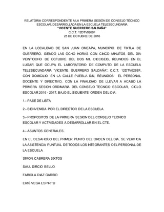 RELATORIA CORRESPONDIENTE A LA PRIMERA SESIÓN DE CONSEJO TÉCNICO
ESCOLAR, DESARROLLADA EN LA ESCUELA TELESECUNDARIA
“VICENTE GUERRERO SALDAÑA”
C.C.T. 12DTV0268F
28 DE OCTUBRE DE 2016
EN LA LOCALIDAD DE SAN JUAN OMEAPA, MUNICIPIO DE TIXTLA DE
GUERRERO, SIENDO LAS OCHO HORAS CON CINCO MINUTOS DEL DIA
VEINTIOCHO DE OCTUBRE DEL DOS MIL DIECISEIS, REUNIDOS EN EL
LUGAR QUE OCUPA EL LABORATORIO DE COMPUTO DE LA ESCUELA
TELESECUNDARIA “VICENTE GUERRERO SALDAÑA”, C.C.T. 12DTV0268F,
CON DOMICILIO EN LA CALLE PUEBLA S/N, REUNIDOS EL PERSONAL
DOCENTE Y DIRECTIVO, CON LA FINALIDAD DE LLEVAR A ACABO LA
PRIMERA SESION ORDINARIA DEL CONSEJO TECNICO ESCOLAR, CICLO
ESCOLAR 2016 - 2017, BAJO EL SIGUIENTE ORDEN DEL DIA:
1.- PASE DE LISTA
2.- BIENVENIDA POR EL DIRECTOR DE LA ESCUELA
3.- PROPOSITOS DE LA PRIMERA SESION DEL CONSEJO TECNICO
ESCOLAR Y ACTIVIDADES A DESARROLLAR EN EL CTE.
4.- ASUNTOS GENERALES.
EN EL DESAHOGO DEL PRIMER PUNTO DEL ORDEN DEL DIA, SE VERIFICA
LA ASISTENCIA PUNTUAL DE TODOS LOS INTEGRANTES DEL PERSONAL DE
LA ESCUELA
SIMON CABRERA SIXTOS
SAUL DIRCIO BELLO
FABIOLA DIAZ GARIBO
ERIK VEGA ESPIRITU
 