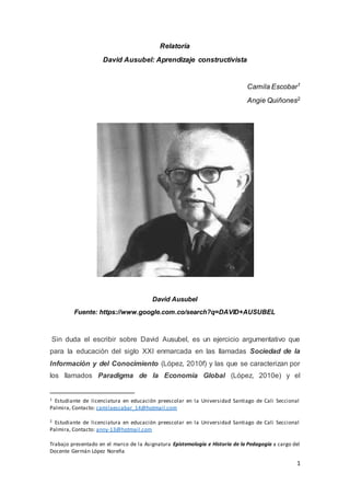 1
Relatoría
David Ausubel: Aprendizaje constructivista
Camila Escobar1
Angie Quiñones2
David Ausubel
Fuente: https://www.google.com.co/search?q=DAVID+AUSUBEL
Sin duda el escribir sobre David Ausubel, es un ejercicio argumentativo que
para la educación del siglo XXI enmarcada en las llamadas Sociedad de la
Información y del Conocimiento (López, 2010f) y las que se caracterizan por
los llamados Paradigma de la Economía Global (López, 2010e) y el
1 Estudiante de licenciatura en educación preescolar en la Universidad Santiago de Cali Seccional
Palmira, Contacto: camilaescabar_14@hotmail.com
2 Estudiante de licenciatura en educación preescolar en la Universidad Santiago de Cali Seccional
Palmira, Contacto: anny-13@hotmail.com
Trabajo presentado en el marco de la Asignatura Epistemología e Historia de la Pedagogía a cargo del
Docente Germán López Noreña
 