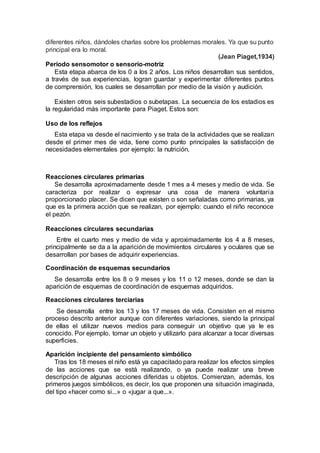 diferentes niños, dándoles charlas sobre los problemas morales. Ya que su punto
principal era lo moral.
(Jean Piaget,1934)
Período sensomotor o sensorio-motriz
Esta etapa abarca de los 0 a los 2 años. Los niños desarrollan sus sentidos,
a través de sus experiencias, logran guardar y experimentar diferentes puntos
de comprensión, los cuales se desarrollan por medio de la visión y audición.
Existen otros seis subestadios o subetapas. La secuencia de los estadios es
la regularidad más importante para Piaget. Estos son:
Uso de los reflejos
Esta etapa va desde el nacimiento y se trata de la actividades que se realizan
desde el primer mes de vida, tiene como punto principales la satisfacción de
necesidades elementales por ejemplo: la nutrición.
Reacciones circulares primarias
Se desarrolla aproximadamente desde 1 mes a 4 meses y medio de vida. Se
caracteriza por realizar o expresar una cosa de manera voluntaria
proporcionado placer. Se dicen que existen o son señaladas como primarias, ya
que es la primera acción que se realizan, por ejemplo: cuando el niño reconoce
el pezón.
Reacciones circulares secundarias
Entre el cuarto mes y medio de vida y aproximadamente los 4 a 8 meses,
principalmente se da a la aparición de movimientos circulares y oculares que se
desarrollan por bases de adquirir experiencias.
Coordinación de esquemas secundarios
Se desarrolla entre los 8 o 9 meses y los 11 o 12 meses, donde se dan la
aparición de esquemas de coordinación de esquemas adquiridos.
Reacciones circulares terciarias
Se desarrolla entre los 13 y los 17 meses de vida. Consisten en el mismo
proceso descrito anterior aunque con diferentes variaciones, siendo la principal
de ellas el utilizar nuevos medios para conseguir un objetivo que ya le es
conocido. Por ejemplo, tomar un objeto y utilizarlo para alcanzar a tocar diversas
superficies.
Aparición incipiente del pensamiento simbólico
Tras los 18 meses el niño está ya capacitado para realizar los efectos simples
de las acciones que se está realizando, o ya puede realizar una breve
descripción de algunas acciones diferidas u objetos. Comienzan, además, los
primeros juegos simbólicos, es decir, los que proponen una situación imaginada,
del tipo «hacer como si...» o «jugar a que...».
 