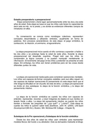 Estadio preoperatorio o preoperacional
Etapa sensoriomotor y tiene lugar aproximadamente entre los dos y los siete
años de edad. Esta etapa se basa en que los niños solo tienen la capacidad de
decir esto es mío, no lo presto, y es donde se evidencian diferentes campos de
inmadurez en ellos.
Su conversación se conoce como monólogos colectivos. representan
conceptos desarrollando y utilizando símbolos, usualmente en forma de
palabras. Son procesos característicos de esta etapa: el juego simbólico, la
contracción, la intuición, el animismo, el egocentrismo.
La etapa preoperacional inicia cuando el niño comienza a aprender a hablar a
los dos años y se prolonga hasta la edad de siete años. Durante la etapa
preoperacional del desarrollo cognitivo, Piaget notó que los niños no
comprenden la lógica concreta y no pueden manipular mentalmente la
información. El incremento del juego en los niños y pretender se presenta en esta
etapa. Sin embargo, los niños aún tienen problemas para ver las cosas desde
diferentes puntos de vista.
La etapa pre-operacional inadecuada para considerar operaciones mentales.
Los niños son capaces de formar conceptos estables; pero aun ellos siguen sin
ser capaces de realizar operaciones El pensamiento en esta etapa hace que el
niño tenga la dificultad en ver el punto de vista de otros. La etapa pre operacional
se divide en dos subetapas: la etapa de la función simbólica, y la etapa del
pensamiento intuitivo.
La etapa de la función simbólica es cuando los niños son capaces de
entender, representar, recordar, y crear imágenes de objetos en sus mentes sin
tenerlo frente a ellos. La etapa del pensamiento intuitivo es cuando los niños
tienden a formular las preguntas de "¿por qué?" y "¿cómo?". Esta etapa es
cuando los niños lo quieren saber todo [Santrock, John W. (2004). Life-Span
Development (9th Ed.). Boston, MA: McGraw-Hill Collage - Chapter 8].
Subetapas de la Pre operacional y Subetapas de la función simbólica
Desde los dos años de edad los niños usan símbolos para representar
modelos físicos del mundo a su alrededor. Esto se demuestra mediante el dibujo
 