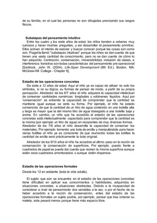 de su familia, en el cual las personas no son dibujadas precisando sus rasgos
físicos.
Subetapas del pensamiento intuitivo
Entre los cuatro y los siete años de edad, los niños tienden a volverse muy
curiosos y hacer muchas preguntas, y así desarrollar el pensamiento primitivo.
Ellos activan el interés de razonar y buscar conocer porqué las cosas son como
son. Piaget la llamó "subetapas intuitivas" porque los niños se dan cuenta de que
tienen una vasta cantidad de conocimiento, pero no se dan cuenta de cómo lo
han adquirido. Centración, conservación, irreversibilidad, inclusión de clases, e
interferencia transitiva son todas características del pensamiento pre operacional
[Santrock, John W. (2004). Life-Span Development (9th Ed.). Boston, MA:
McGraw-Hill College - Chapter 8].
Estadio de las operaciones concretas
De siete a 12 años de edad. Aquí el niño ya es capaz de utilizar no solo los
símbolos, si no su lógica, su formas de pensar de modo, a partir de su propia
percepción. Alrededor de los 6/7 años el niño adquiere la capacidad intelectual
de conservar cantidades numéricas: longitudes y volúmenes líquidos. Aquí por
'conservación' se entiende la capacidad de comprender que la cantidad se
mantiene igual aunque se varíe su forma. Por ejemplo, el niño ha estado
convencido de que la cantidad de un litro de agua contenido en una botella alta
y larga es mayor que la del mismo litro de agua trasegado a una botella baja y
ancha. En cambio, un niño que ha accedido al estadio de las operaciones
concretas está intelectualmente capacitado para comprender que la cantidad es
la misma (por ejemplo un litro de agua) en recipientes de muy diversas formas.
Alrededor de los 7/8 años el niño desarrolla la capacidad de conservar los
materiales. Por ejemplo: tomando una bola de arcilla y manipulándola para hacer
varias bolillas el niño ya es consciente de que reuniendo todas las bolillas la
cantidad de arcilla será prácticamente la bola original.
Alrededor de los 9/10 años el niño ha accedido al último paso en la noción de
conservación: la conservación de superficies. Por ejemplo, puesto frente a
cuadrados de papel se puede dar cuenta que reúnen la misma superficie aunque
estén esos cuadrados amontonados o aunque estén dispersos.
Estadio de las operaciones formales
Desde los 12 en adelante (toda la vida adulta).
El sujeto que aún se encuentra en el estadio de las operaciones concretas
tiene dificultad en aplicar sus conocimientos o habilidades, adquiridos en
situaciones concretas, a situaciones abstractas. Debido a la incapacidad de
considerar a nivel de pensamiento dos variables a la vez, o por el hecho de no
haber accedido a la noción de conservación, antes del estadio de las
operaciones formales un sujeto podría, por ejemplo, pensar que tras ordenar su
maleta, esta pesará menos porque tiene más espacio libre.
 