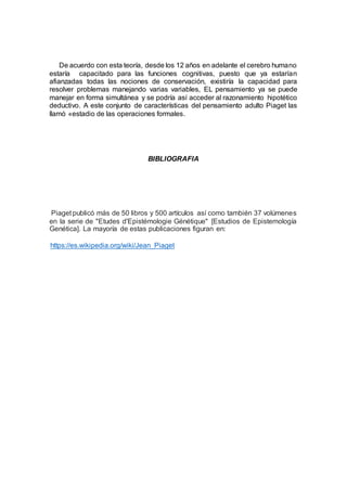 De acuerdo con esta teoría, desde los 12 años en adelante el cerebro humano
estaría capacitado para las funciones cognitivas, puesto que ya estarían
afianzadas todas las nociones de conservación, existiría la capacidad para
resolver problemas manejando varias variables, EL pensamiento ya se puede
manejar en forma simultánea y se podría así acceder al razonamiento hipotético
deductivo. A este conjunto de características del pensamiento adulto Piaget las
llamó «estadio de las operaciones formales.
BIBLIOGRAFIA
Piaget publicó más de 50 libros y 500 artículos así como también 37 volúmenes
en la serie de "Etudes d'Epistémologie Génétique" [Estudios de Epistemología
Genética]. La mayoría de estas publicaciones figuran en:
https://es.wikipedia.org/wiki/Jean_Piaget
 