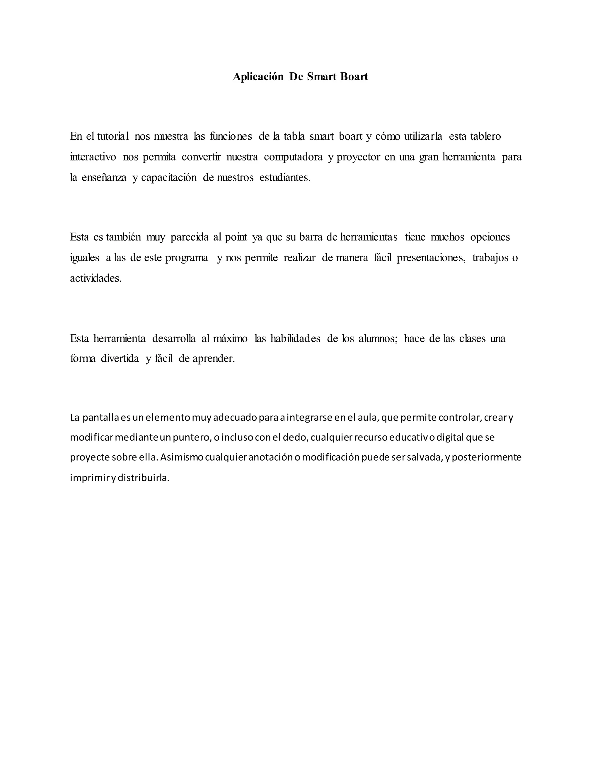 Aplicación De Smart Boart
En el tutorial nos muestra las funciones de la tabla smart boart y cómo utilizarla esta tablero
interactivo nos permita convertir nuestra computadora y proyector en una gran herramienta para
la enseñanza y capacitación de nuestros estudiantes.
Esta es también muy parecida al point ya que su barra de herramientas tiene muchos opciones
iguales a las de este programa y nos permite realizar de manera fácil presentaciones, trabajos o
actividades.
Esta herramienta desarrolla al máximo las habilidades de los alumnos; hace de las clases una
forma divertida y fácil de aprender.
La pantallaesunelementomuyadecuadoparaaintegrarse enel aula,que permite controlar,creary
modificarmedianteunpuntero,oinclusoconel dedo,cualquierrecursoeducativodigital que se
proyecte sobre ella.Asimismocualquieranotaciónomodificaciónpuede sersalvada,yposteriormente
imprimirydistribuirla.