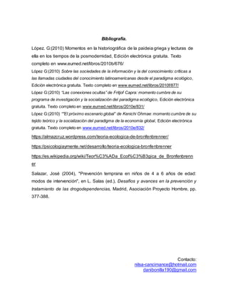 Contacto:
nilsa-cancimance@hotmail.com
danibonilla190@gmail.com
Bibliografía.
López. G:(2010) Momentos en la historiográfica de la paideia griega y lecturas de
ella en los tiempos de la posmodernidad, Edición electrónica gratuita. Texto
completo en www.eumed.net/libros/2010b/676/
López G:(2010) Sobre las sociedades de la información y la del conocimiento: críticas a
las llamadas ciudades del conocimiento latinoamericanas desde el paradigma ecológico,
Edición electrónica gratuita. Texto completo en www.eumed.net/libros/2010f/877/
López G:(2010) “Las conexiones ocultas” de Fritjof Capra: momento cumbre de su
programa de investigación y la socialización del paradigma ecológico, Edición electrónica
gratuita. Texto completo en www.eumed.net/libros/2010e/831/
López G:(2010) “"El próximo escenario global” de Kenichi Ohmae: momento cumbre de su
tejido teórico y la socialización del paradigma de la economía global, Edición electrónica
gratuita. Texto completo en www.eumed.net/libros/2010e/832/
https://almazcruz.wordpress.com/teoria-ecologica-de-bronfenbrenner/
https://psicologiaymente.net/desarrollo/teoria-ecologica-bronfenbrenner
https://es.wikipedia.org/wiki/Teor%C3%ADa_Ecol%C3%B3gica_de_Bronfenbrenn
er
Salazar, José (2004), "Prevención temprana en niños de 4 a 6 años de edad:
modos de intervención", en L. Salas (ed.), Desafíos y avances en la prevención y
tratamiento de las drogodependencias, Madrid, Asociación Proyecto Hombre, pp.
377-388.
 