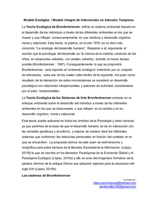 Contacto:
nilsa-cancimance@hotmail.com
danibonilla190@gmail.com
Modelo Ecológico / Modelo Integral de Intervención en Atención Temprana.
La Teoría Ecológica de Bronfenbrenner, define un sistema ambiental basado en
el desarrollo de los individuos a través de los diferentes ambientes en los que se
mueve y que influyen consecuentemente en sus cambios y desarrollo cognitivo,
moral y relacional. Esta teoría, la pública, en el año 1979, en su libro más
conocido: “La ecología del desarrollo humano”. Respecto a él, argumenta el
escritor que la psicología del desarrollo es “la ciencia de la extraña conducta de los
niños, en situaciones extrañas, con adultos extraños, durante el menor tiempo
posible (Bronfenbrenner, 1987). Consiguientemente lo que se propondrá
Bronfenbrenner, será exponer el “ambiente ecológico” entendido por un conjunto
de estructuras, cada una de las cuales cabe dentro de la siguiente. Así pues como
resultado de la interacción de estos microsistemas se sucederá un desarrollo
psicológico con relaciones intrapersonales y patrones de actividad, considerados
por el autor, fundamentales.
La Teoría Ecológica de los Sistemas de Urie Bronfenbrenner consiste en un
enfoque ambiental sobre el desarrollo del individuo a través de los diferentes
ambientes en los que se desenvuelve y que influyen en el cambio y en su
desarrollo cognitivo, moral y relacional.
Esta teoría puede aplicarse en todos los ámbitos de la Psicología y otras ciencias,
ya que partimos de la base de que el desarrollo humano se da en interacción con
las variables genéticas y el entorno, y expone de manera clara los diferentes
sistemas que conforman las relaciones personales en función del contexto en el
que se encuentran. La propuesta teórica de este autor se redimensiona y
resignifica para estos tiempos de la llamada Sociedad de la Información (López,
2010f) la que se inscribe en los llamados Paradigmas de la Economía Global y el
Paradigma Ecológico (López, 2010e) y ello en aras del imaginario formativo de la
paideia, termino de la antigua Grecia que adquiere vigencia para la educación del
siglo XXI (López, 2010b).
Los sistemas de Bronfenbrenner
 