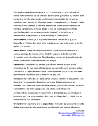 Contacto:
nilsa-cancimance@hotmail.com
danibonilla190@gmail.com
Esta teoría expone el desarrollo de la conducta humana, a partir de los niños,
dentro de los contextos de los sistemas de relaciones que forman su entorno. Esta
perspectiva concibe al ambiente ecológico como un conjunto de estructuras
seriadas y estructuradas en diferentes niveles, en donde cada uno de esos niveles
contiene al otro. Identifica 5 sistemas ambientales con los cuales interactúa un
individuo y proporciona el marco desde el cual los psicólogos comunitarios
estudian las relaciones persona-ambiente (contexto): microsistema, el
mesosistema, el exosistema, el macrosistema y el cronosistema.
Microsistema: Constituye el nivel más inmediato o cercano en el que se
desarrolla el individuo. Los escenarios englobados en este sistema son la familia,
padres o la escuela.
Mesosistema: Incluye la interrelación de dos o más entornos en los que la
persona participa de manera activa. También se puede entender como la
vinculación entre microsistemas. Ejemplos claros pueden ser la relación entre la
familia y la escuela, o entre la familia y los amigos.
Exosistema: Se refiere a las fuerzas que influyen a lo que sucede en los
microsistemas. En este caso, el individuo no es entendido como un sujeto activo.
Lo conforma por ejemplo la naturaleza del trabajo de los progenitores, relaciones
que mantiene un profesor con el resto del claustro, etc.
Macrosistema: Referido a las condiciones sociales, culturales y estructurales que
determinan en cada cultura los rasgos generales de las instituciones, los
contextos, etc. en los que se desarrolla la persona y los individuos de su sociedad.
Lo constituyen los valores propios de una cultura, costumbres, etc.
A estos ámbitos espaciales debe añadírsele el cronosistema, que introduce la
dimensión temporal en el esquema. Se incluye aquí la evolución cultural y de las
condiciones de vida del entorno.
Bronfenbrenner argumenta que la capacidad de formación de un sistema depende
de la existencia de las inter-conexiones sociales entre ese sistema y los otros.
 