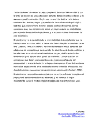 Contacto:
nilsa-cancimance@hotmail.com
danibonilla190@gmail.com
Todos los niveles del modelo ecológico propuesto dependen unos de otros y, por
lo tanto, se requiere de una participación conjunta de los diferentes contextos y de
una comunicación entre ellos. Según esta construcción teórica, cada sistema
contiene roles, normas y reglas que pueden dar forma al desarrollo psicológico.
Debido a que potencialmente tenemos acceso a estos subsistemas, somos
capaces de tener más conocimiento social, un mayor conjunto de posibilidades
para aprender la resolución de problemas, y el acceso a nuevas dimensiones de
auto-exploración.
Bronfenbrenner ve la inestabilidad y la imprevisibilidad de la vida familiar que ha
creado nuestra economía, como la fuerza más destructiva para el desarrollo de un
niño (Addison, 1992). Los infantes, no tienen la interacción mutua constante con
adultos que es necesaria para su desarrollo. De acuerdo con la teoría ecológica, si
las relaciones en el microsistema inmediato se rompen, el niño no tendrá las
herramientas para explorar otras partes de su entorno. Los que busquen las
afirmaciones que deben estar presentes en las relaciones niño/padre con
posterioridad, lo acabarán haciendo en lugares inapropiados. Estas deficiencias se
manifiestan especialmente en la adolescencia como conductas antisociales, falta
de autodisciplina e incapacidad para proporcionar autodirección (Addison, 1992).
Bronfenbrenner reconoció en este modelo que no se hizo suficiente hincapié en el
propio papel de los individuos en su desarrollo, y así comenzó a seguir
desarrollando su nuevo modelo: Modelo bioecológico de Bronfenbrenner-Ceci.
 