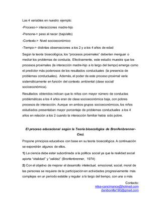 Contacto:
nilsa-cancimance@hotmail.com
danibonilla190@gmail.com
Las 4 variables en nuestro ejemplo:
-Proceso-> interacciones madre-hijo
-Persona-> peso al nacer (bajo/alto)
-Contexto-> Nivel socioeconómico
-Tiempo-> distintas observaciones a los 2 y a los 4 años de edad
Según la teoría bioecológica, los “procesos proximales” deberían menguar o
mediar los problemas de conducta. Efectivamente, este estudio muestra que los
procesos proximales (la interacción madre-hijo a lo largo del tiempo) emerge como
el predictor más poderosos de los resultados conductuales (la presencia de
problemas conductuales). Además, el poder de este proceso proximal varía
sistemáticamente en función del contexto ambiental (clase social/
socioeconómica).
Resultados obtenidos indican que lo niños con mayor número de conductas
problemáticas a los 4 años eran de clase socioeconómica baja, con pobres
procesos de interacción. Aunque en ambos grupos socioeconómicos, los niños
estudiados presentaban mayor porcentaje de problemas conductuales a los 4
años en relación a los 2 cuando la interacción familiar había sido pobre.
El proceso educacional según la Teoría bioecológica de Bronfenbrenner-
Ceci.
Propone principios educativos con base en su teoría bioecológica. A continuación
se expondrán algunos de ellos.
1) La ciencia debe estar subordinada a la política social ya que la realidad social
aporta “vitalidad” y “validez” (Bronfenbrenner, 1974)
2) Con el objetivo de mejorar el desarrollo intelectual, emocional, social, moral de
las personas se requiere de la participación en actividades progresivamente más
complejas en un periodo estable y regular a lo largo del tiempo, con una o más
 