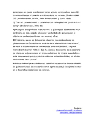 Contacto:
nilsa-cancimance@hotmail.com
danibonilla190@gmail.com
personas en las cuales se establecen fuertes vínculos emocionales y que están
comprometidas con el bienestar y el desarrollo de las personas (Bronfenbrenner,
2001; Bronfenbrenner y Evans, 2000; Bronfenbrenner y Morris, 1998).
3) “Currículo para el cuidado” o “para la atención de las personas” (“curriculum for
caring”) (Bronfenbrenner, 2005: 25)
4) Muy ligado a los principios ya enunciados, lo que subyace es el fomento de un
sentimiento de trato, respeto, tolerancia y solidaridad entre personas con el
objetivo de que la educación sea más sincera y eficaz.
5) Finalmente, una de las derivaciones educativas más destacadas de los
planteamientos de Bronfenbrenner está vinculada a la noción de “mesosistema”,
es decir, el establecimiento de continuidades entre microsistemas. Según el
mismo Bronfenbrenner (1985: 51-52): “El potencial de desarrollo de un escenario
de crianza se ve incrementado en función del número de vínculos sustentadores
entre ese escenario y otros contextos en los que se insertan el niño y los adultos
responsables de su cuidado”.
Podemos concluir que Bronfenbrenner, destacó la necesidad de enfatizar el hecho
de que la comunidad se deba considerar un agente educativo susceptible de influir
en el desarrollo psicológico de las personas.
 