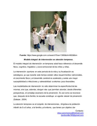 Contacto:
nilsa-cancimance@hotmail.com
danibonilla190@gmail.com
Fuente: https://www.google.com.co/search?biw=1366&bih=662&tbm
Modelo integral de intervención en atención temprana.
El modelo integral de intervención en temprana edad hace referencia al desarrollo
físico, cognitivo, lingüístico y socio-emocional de los niños y niñas.
La intervención oportuna en este periodo de la vida y su focalización es
estratégica, ya que durante este tiempo existen altos requerimientos nutricionales,
el crecimiento físico y el desarrollo cerebral es acelerado y existe una mayor
susceptibilidad a infecciones y vulnerabilidad a entornos poco favorables.
Las modalidades de intervención no sólo determinan la especificidad de las
mismas, sino que, además, otorgan vías que permiten abordar, desde diferentes
perspectivas, el complejo escenario de la prevención. Es así como se reconoce
que, después de la familia, la escuela constituye un agente natural de prevención
(Salazar, 2004)
La atención temprana es el conjunto de intervenciones, dirigidas a la población
infantil de 0 a 6 años, a la familia y al entorno, que tienen por objetivo dar
 