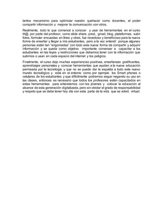 tantos mecanismo para optimizar nuestro quehacer como docentes, el poder
compartir información y mejorar la comunicación con otros.
Realmente, todo lo que comencé a conocer y usar de herramientas en el curso
tit@, por parte del profesor, como slide share, prezi, gmail, blog, plataformas, subir
fotos, formular encuestas en línea y otras, fue novedoso y beneficioso para la nueva
forma de enseñar y llegar a mis estudiantes, pero a la vez entendí porque algunas
personas están tan “engomadas” con todo esta nueva forma de compartir y adquirir
información y se queda como objetivo importante comenzar a capacitar a los
estudiantes en las leyes y restricciones que debemos tener con la información que
subimos o usan en cada espacio del internet y los peligros.
Finalmente, el curso dejo muchas experiencias positivas, enseñanzas gratificantes,
aprendizajes personales y conocer herramientas que ayudan a la nueva educación
permeada por la tecnología y que no se puede dar la espalda a todo este nuevo
mundo tecnológico y está en el entorno como por ejemplo los Smart phones o
celulares de los estudiantes y que difícilmente podremos seguir negando su uso en
las clases, entonces es necesario que todos los profesores estén capacitados en
estas herramientas para entendernos con los jóvenes y colocar la educación al
alcance de esta generación digitalizada, pero sin olvidar el grado de responsabilidad
y respeto que se debe tener hoy día con esta parte de la vida que se volvió virtual.
 