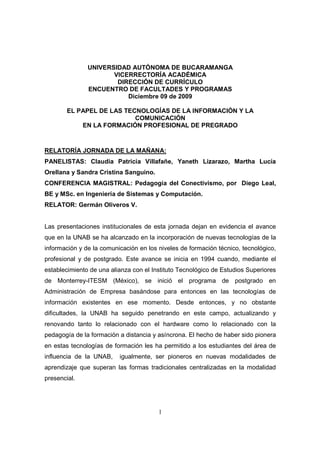UNIVERSIDAD AUTÓNOMA DE BUCARAMANGA
                      VICERRECTORÍA ACADÉMICA
                       DIRECCIÓN DE CURRÍCULO
               ENCUENTRO DE FACULTADES Y PROGRAMAS
                          Diciembre 09 de 2009

        EL PAPEL DE LAS TECNOLOGÍAS DE LA INFORMACIÓN Y LA
                           COMUNICACIÓN
            EN LA FORMACIÓN PROFESIONAL DE PREGRADO



RELATORÍA JORNADA DE LA MAÑANA:
PANELISTAS: Claudia Patricia Villafañe, Yaneth Lizarazo, Martha Lucía
Orellana y Sandra Cristina Sanguino.
CONFERENCIA MAGISTRAL: Pedagogía del Conectivismo, por Diego Leal,
BE y MSc. en Ingeniería de Sistemas y Computación.
RELATOR: Germán Oliveros V.


Las presentaciones institucionales de esta jornada dejan en evidencia el avance
que en la UNAB se ha alcanzado en la incorporación de nuevas tecnologías de la
información y de la comunicación en los niveles de formación técnico, tecnológico,
profesional y de postgrado. Este avance se inicia en 1994 cuando, mediante el
establecimiento de una alianza con el Instituto Tecnológico de Estudios Superiores
de Monterrey-ITESM (México), se inició el programa de postgrado en
Administración de Empresa basándose para entonces en las tecnologías de
información existentes en ese momento. Desde entonces, y no obstante
dificultades, la UNAB ha seguido penetrando en este campo, actualizando y
renovando tanto lo relacionado con el hardware como lo relacionado con la
pedagogía de la formación a distancia y asíncrona. El hecho de haber sido pionera
en estas tecnologías de formación les ha permitido a los estudiantes del área de
influencia de la UNAB,    igualmente, ser pioneros en nuevas modalidades de
aprendizaje que superan las formas tradicionales centralizadas en la modalidad
presencial.




                                        1
 