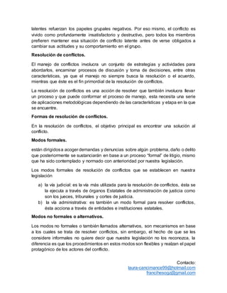 Contacto:
laura-cancimance99@hotmail.com
francihesogz@gmail.com
latentes refuerzan los papeles grupales negativos. Por eso mismo, el conflicto es
vivido como profundamente insatisfactorio y destructivo, pero todos los miembros
prefieren mantener esa situación de conflicto latente antes de verse obligados a
cambiar sus actitudes y su comportamiento en el grupo.
Resolución de conflictos.
El manejo de conflictos involucra un conjunto de estrategias y actividades para
abordarlos, encaminar procesos de discusión y toma de decisiones, entre otras
características, ya que el manejo no siempre busca la resolución o el acuerdo,
mientras que éste es el fin primordial de la resolución de conflictos.
La resolución de conflictos es una acción de resolver que también involucra llevar
un proceso y que puede conformar el proceso de manejo, esta necesita una serie
de aplicaciones metodológicas dependiendo de las características y etapa en la que
se encuentre.
Formas de resolución de conflictos.
En la resolución de conflictos, el objetivo principal es encontrar una solución al
conflicto.
Modos formales.
están dirigidosa acoger demandas y denuncias sobre algún problema, daño o delito
que posteriormente se sustanciarán en base a un proceso “formal” de litigio, mismo
que ha sido contemplado y normado con anterioridad por nuestra legislación.
Los modos formales de resolución de conflictos que se establecen en nuestra
legislación
a) la vía judicial: es la vía más utilizada para la resolución de conflictos, ésta se
la ejecuta a través de órganos Estatales de administración de justicia como
son los jueces, tribunales y cortes de justicia.
b) la vía administrativa: es también un modo formal para resolver conflictos,
ésta acciona a través de entidades e instituciones estatales.
Modos no formales o alternativos.
Los modos no formales o también llamados alternativos, son mecanismos en base
a los cuales se trata de resolver conflictos, sin embargo, el hecho de que se les
considere informales no quiere decir que nuestra legislación no los reconozca, la
diferencia es que los procedimientos en estos modos son flexibles y realzan el papel
protagónico de los actores del conflicto.
 