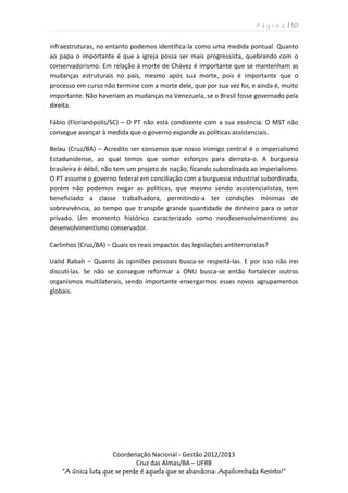P á g i n a | 10
Coordenação Nacional - Gestão 2012/2013
Cruz das Almas/BA – UFRB
“A única luta que se perde é aquela que se abandona: Aquilombada Resisto!”
infraestruturas, no entanto podemos identifica-la como uma medida pontual. Quanto
ao papa o importante é que a igreja possa ser mais progressista, quebrando com o
conservadorismo. Em relação à morte de Chávez é importante que se mantenham as
mudanças estruturais no país, mesmo após sua morte, pois é importante que o
processo em curso não termine com a morte dele, que por sua vez foi, e ainda é, muito
importante. Não haveriam as mudanças na Venezuela, se o Brasil fosse governado pela
direita.
Fábio (Florianópolis/SC) – O PT não está condizente com a sua essência. O MST não
consegue avançar à medida que o governo expande as políticas assistenciais.
Belau (Cruz/BA) – Acredito ser consenso que nosso inimigo central é o imperialismo
Estadunidense, ao qual temos que somar esforços para derrota-o. A burguesia
brasileira é débil, não tem um projeto de nação, ficando subordinada ao imperialismo.
O PT assume o governo federal em conciliação com a burguesia industrial subordinada,
porém não podemos negar as políticas, que mesmo sendo assistencialistas, tem
beneficiado a classe trabalhadora, permitindo-a ter condições mínimas de
sobrevivência, ao tempo que transpõe grande quantidade de dinheiro para o setor
privado. Um momento histórico caracterizado como neodesenvolvimentismo ou
desenvolvimentismo conservador.
Carlinhos (Cruz/BA) – Quais os reais impactos das legislações antiterroristas?
Ualid Rabah – Quanto às opiniões pessoais busca-se respeitá-las. E por isso não irei
discuti-las. Se não se consegue reformar a ONU busca-se então fortalecer outros
organismos multilaterais, sendo importante enxergarmos esses novos agrupamentos
globais.
 