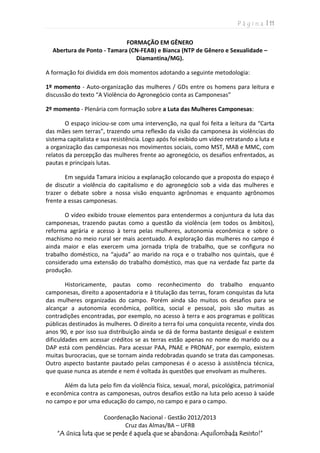 P á g i n a | 11
Coordenação Nacional - Gestão 2012/2013
Cruz das Almas/BA – UFRB
“A única luta que se perde é aquela que se abandona: Aquilombada Resisto!”
FORMAÇÃO EM GÊNERO
Abertura de Ponto - Tamara (CN-FEAB) e Bianca (NTP de Gênero e Sexualidade –
Diamantina/MG).
A formação foi dividida em dois momentos adotando a seguinte metodologia:
1º momento - Auto-organização das mulheres / GDs entre os homens para leitura e
discussão do texto “A Violência do Agronegócio conta as Camponesas”
2º momento - Plenária com formação sobre a Luta das Mulheres Camponesas:
O espaço iniciou-se com uma intervenção, na qual foi feita a leitura da “Carta
das mães sem terras”, trazendo uma reflexão da visão da camponesa às violências do
sistema capitalista e sua resistência. Logo após foi exibido um vídeo retratando a luta e
a organização das camponesas nos movimentos sociais, como MST, MAB e MMC, com
relatos da percepção das mulheres frente ao agronegócio, os desafios enfrentados, as
pautas e principais lutas.
Em seguida Tamara iniciou a explanação colocando que a proposta do espaço é
de discutir a violência do capitalismo e do agronegócio sob a vida das mulheres e
trazer o debate sobre a nossa visão enquanto agrônomas e enquanto agrônomos
frente a essas camponesas.
O vídeo exibido trouxe elementos para entendermos a conjuntura da luta das
camponesas, trazendo pautas como a questão da violência (em todos os âmbitos),
reforma agrária e acesso à terra pelas mulheres, autonomia econômica e sobre o
machismo no meio rural ser mais acentuado. A exploração das mulheres no campo é
ainda maior e elas exercem uma jornada tripla de trabalho, que se configura no
trabalho doméstico, na “ajuda” ao marido na roça e o trabalho nos quintais, que é
considerado uma extensão do trabalho doméstico, mas que na verdade faz parte da
produção.
Historicamente, pautas como reconhecimento do trabalho enquanto
camponesas, direito a aposentadoria e à titulação das terras, foram conquistas da luta
das mulheres organizadas do campo. Porém ainda são muitos os desafios para se
alcançar a autonomia econômica, política, social e pessoal, pois são muitas as
contradições encontradas, por exemplo, no acesso à terra e aos programas e políticas
públicas destinados às mulheres. O direito a terra foi uma conquista recente, vinda dos
anos 90, e por isso sua distribuição ainda se dá de forma bastante desigual e existem
dificuldades em acessar créditos se as terras estão apenas no nome do marido ou a
DAP está com pendências. Para acessar PAA, PNAE e PRONAF, por exemplo, existem
muitas burocracias, que se tornam ainda redobradas quando se trata das camponesas.
Outro aspecto bastante pautado pelas camponesas é o acesso à assistência técnica,
que quase nunca as atende e nem é voltada às questões que envolvam as mulheres.
Além da luta pelo fim da violência física, sexual, moral, psicológica, patrimonial
e econômica contra as camponesas, outros desafios estão na luta pelo acesso à saúde
no campo e por uma educação do campo, no campo e para o campo.
 