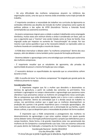 P á g i n a | 13
Coordenação Nacional - Gestão 2012/2013
Cruz das Almas/BA – UFRB
“A única luta que se perde é aquela que se abandona: Aquilombada Resisto!”
- Há uma dificuldade das mulheres camponesas atuarem na militância das
organizações sociais, uma vez que as mesmas estão envolvidas numa tripla-jornada de
trabalho.
- É importante considerar a necessidade de trabalhar nos currículos da Agronomia os
conteúdos referentes aos desafios da inclusão da mulher camponesa como sujeito de
políticas púbicas e das ações de ATER (Assistência Técnica e Extensão Rural)
contemplando sua autonomia econômica.
- As jovens camponesas migram para a cidade e acabam trabalhando como empregada
doméstica, muitas vezes sem nenhum direito e ainda é considerado um favor, pois se
usa o argumento que a “menina” esta sendo tratada como se fosse da família. Essa
migração acaba por impactar no aumento da “masculinização” do campo. Por isso
mesmo e por outras questões é que se faz necessário debater as repressões sobre as
mulheres levando em consideração o recorte de classes.
- A FEAB deve internalizar o debate sobre “as mulheres camponesas” dentro dos seus
espaços, além de debater o tema também junto à pauta de formação profissional.
- Devemos debater a agroecologia como uma estratégia que contribua para autonomia
das mulheres camponesas.
- É importante ressaltar que as estudantes de agronomia, são privadas da
oportunidade de possuir a mesma formação que seus colegas.
- É necessário destacar as especificidades da repressão que as universitárias sofrem
durante o trote.
- OBS: A escolha do tema “as mulheres camponesas” foi elogiado por grande parte da
militância presente no espaço.
Considerações Finais
É importante resgatar que foi a mulher que descobriu e desenvolveu as
técnicas da agricultura, a partir do cuidado das sementes na pré-história. Para
combater o agronegócio no campo e desenvolver a agroecologia que pautamos como
alterativa é que precisamos colocar as mulheres em protagonismo nessa construção.
São as camponesas que estão diretamente ligadas com a terra e com a soberania e
segurança alimentar. Dentro da contradição que é a divisão sexual do trabalho no
campo, nos permitimos analisar que o papel que as mulheres desempenham na
produção dos quintais é de grande importância para a transição agroecológica, são
essas mulheres que estão se preocupando com a alimentação de sua família, a partir
desses cultivos, e que se despertam para a necessidade de produzir de forma saudável.
É importante que a FEAB compreenda o protagonismo das mulheres no
desenvolvimento da agroecologia e que estas sujeitas estejam em pauta quando
vamos debater tanto a formação profissional quanto o projeto que defendemos para o
campo brasileiro. Desta forma, é de grande importância estar nos aproximando das
mulheres da Via Campesina e acompanhando suas lutas. Este ano estamos colocando
em pauta dentro da Federação a Campanha da Via Campesina “Os camponeses e as
 