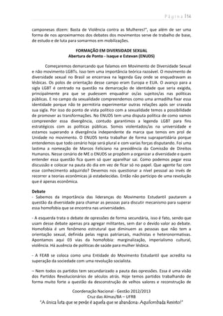 P á g i n a | 14
Coordenação Nacional - Gestão 2012/2013
Cruz das Almas/BA – UFRB
“A única luta que se perde é aquela que se abandona: Aquilombada Resisto!”
camponesas dizem: Basta de Violência contra as Mulheres!”, que além de ser uma
forma de nos aproximarmos dos debates dos movimentos serve de trabalho de base,
de estudo e de luta para somarmos em mobilizações.
FORMAÇÃO EM DIVERSIDADE SEXUAL
Abertura de Ponto - Isaque e Estevan (ENUDS)
Começaremos demarcando que falamos em Movimento de Diversidade Sexual
e não movimento LGBTs. Isso tem uma importância teórica razoável. O movimento de
diversidade sexual no Brasil se encerrava na legenda Gay onde se enquadravam as
lésbicas. Os polos de orientação desse campo eram Europa e EUA. O avanço para a
sigla LGBT é centrado na questão na demarcação de identidade que seria exigida,
principalmente pra que se pudessem enquadrar os/as sujeitos/as nas políticas
públicas. E no campo da sexualidade compreendemos como uma armadilha fixar essa
identidade porque não te permitiria experimentar outras relações após ser cravada
sua sigla. Por isso do ponto de vista político com a sexualidade temos a possibilidade
de promover as transformações. No ENUDS tem uma disputa política de como vamos
compreender essa divergência, contudo garantimos a legenda LGBT para fins
estratégicos com as políticas públicas. Somos violentados/as na universidade e
estamos superando a divergência independente da marca que temos em prol de
Unidade no movimento. O ENUDS tenta trabalhar de forma suprapartidária porque
entendemos que todo cenário hoje será plural e com varias forças disputando. Foi uma
lastima a nomeação de Marcos Feliciano na presidência da Comissão de Direitos
Humanos. Nesse cenário de ME o ENUDS se propõem a organizar a diversidade e quem
entender essa questão fica quem só quer aparelhar sai. Como podemos pegar essa
discussão e colocar na pauta do dia em vez de ficar só no papel. Que agente faz com
esse conhecimento adquirido? Devemos nos questionar a nível pessoal ao invés de
recorrer a teorias econômicas já estabelecidas. Então não participo de uma revolução
que é apenas econômica.
Debate
- Sabemos da importância das lideranças do Movimento Estudantil pautarem a
questão da diversidade para chamar as pessoas para discutir mecanismo para superar
essa homofobia que se encontra nas universidades.
- A esquerda trata o debate de opressões de forma secundária, isso é fato, sendo que
usam desse debate apenas pra agregar militantes, sem dar o devido valor ao debate.
Homofobia é um fenômeno estrutural que diminuem as pessoas que não tem a
orientação sexual, definida pelas regras patriarcais, machistas e heteronormativas.
Apontamos aqui 03 vias da homofobia: marginalização, imperialismo cultural,
violência. Há ausência de politicas de saúde para mulher lésbica.
- A FEAB se coloca como uma Entidade do Movimento Estudantil que acredita na
superação da sociedade com uma revolução socialista.
– Nem todos os partidos tem secundarizado a pauta das opressões. Essa é uma visão
dos Partidos Revolucionários de séculos atrás. Hoje temos partidos trabalhando de
forma muito forte a questão da desconstrução de velhos valores e reconstrução de
 