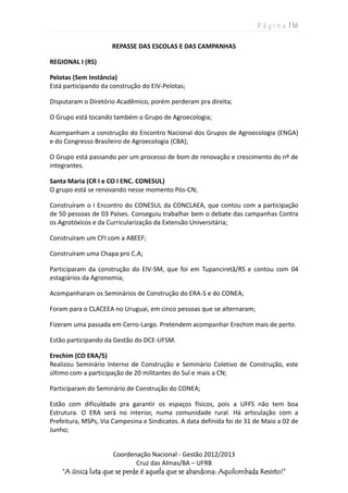 P á g i n a | 16
Coordenação Nacional - Gestão 2012/2013
Cruz das Almas/BA – UFRB
“A única luta que se perde é aquela que se abandona: Aquilombada Resisto!”
REPASSE DAS ESCOLAS E DAS CAMPANHAS
REGIONAL I (RS)
Pelotas (Sem Instância)
Está participando da construção do EIV-Pelotas;
Disputaram o Diretório Acadêmico, porém perderam pra direita;
O Grupo está tocando também o Grupo de Agroecologia;
Acompanham a construção do Encontro Nacional dos Grupos de Agroecologia (ENGA)
e do Congresso Brasileiro de Agroecologia (CBA);
O Grupo está passando por um processo de bom de renovação e crescimento do nº de
integrantes.
Santa Maria (CR I e CO I ENC. CONESUL)
O grupo está se renovando nesse momento Pós-CN;
Construíram o I Encontro do CONESUL da CONCLAEA, que contou com a participação
de 50 pessoas de 03 Países. Conseguiu trabalhar bem o debate das campanhas Contra
os Agrotóxicos e da Curricularização da Extensão Universitária;
Construíram um CFI com a ABEEF;
Construíram uma Chapa pro C.A;
Participaram da construção do EIV-SM, que foi em Tupanciretã/RS e contou com 04
estagiários da Agronomia;
Acompanharam os Seminários de Construção do ERA-S e do CONEA;
Foram para o CLACEEA no Uruguai, em cinco pessoas que se alternaram;
Fizeram uma passada em Cerro-Largo. Pretendem acompanhar Erechim mais de perto.
Estão participando da Gestão do DCE-UFSM.
Erechim (CO ERA/S)
Realizou Seminário Interno de Construção e Seminário Coletivo de Construção, este
último com a participação de 20 militantes do Sul e mais a CN;
Participaram do Seminário de Construção do CONEA;
Estão com dificuldade pra garantir os espaços físicos, pois a UFFS não tem boa
Estrutura. O ERA será no interior, numa comunidade rural. Há articulação com a
Prefeitura, MSPs, Via Campesina e Sindicatos. A data definida foi de 31 de Maio a 02 de
Junho;
 