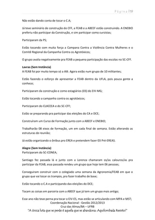 P á g i n a | 19
Coordenação Nacional - Gestão 2012/2013
Cruz das Almas/BA – UFRB
“A única luta que se perde é aquela que se abandona: Aquilombada Resisto!”
Não estão dando conta de tocar o C.A;
Já teve seminário de construção do CFF, a FEAB e a ABEEF estão construindo. A ENEBIO
preferiu não participar da Construção, e sim participar como cursistas;
Participaram da PS;
Estão tocando com muita força a Campana Contra a Violência Contra Mulheres e o
Comitê Regional da Campanha Contra os Agrotóxicos;
O grupo avalia negativamente pra FEAB a pequena participação das escolas no SC-CFF.
Lavras (Sem Instância)
A FEAB foi por muito tempo só a Alê. Agora estão num grupo de 10 militantes;
Estão fazendo o esforço de apresentar a FEAB dentro da UFLA, pois pouca gente a
conhece;
Participaram da construção e como estagiários (03) do EIV-MG;
Estão tocando a campanha contra os agrotóxicos;
Participaram do CLACEEA e do SC-CFF;
Estão se preparando pra participar das eleições do CA e DCE;
Construíram um Curso de Formação junto com a ABEEF e ENEBIO;
Trabalharão 08 eixos de formação, um em cada final de semana. Estão alterando as
estruturas de reunião;
Já estão organizando o ônibus pro EREA e pretendem fazer 03 Pré-EREAS.
Alegre (Sem Instância)
Participaram do SC-CONEA;
Santiago fez passada lá e junto com a Lorenza chamaram os/as calouros/as pra
participar da FEAB, essa passada rendeu um grupo que hoje tem 06 pessoas;
Conseguiram construir com o colegiado uma semana da Agronomia/FEAB em que o
grupo que vai tocar os trampos, pra fazer trabalho de base;
Estão tocando o C.A e participando das eleições do DCE;
Tocam as coisas em parceria com a ABEEF que já tem um grupo mais antigo;
Esse ano não teve perna pra tocar o EIV-ES, mas estão se articulando com MPA e MST;
 