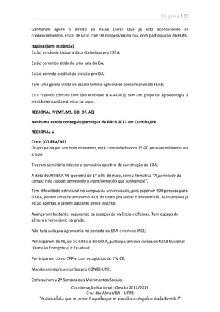P á g i n a | 20
Coordenação Nacional - Gestão 2012/2013
Cruz das Almas/BA – UFRB
“A única luta que se perde é aquela que se abandona: Aquilombada Resisto!”
Ganharam agora o direito ao Passe Livre! Que já está acontecendo os
credenciamentos. Fruto de lutas com 03 mil pessoas na rua, com participação da FEAB.
Itapina (Sem Instância)
Estão vendo de trocar a data do ônibus pro EREA;
Estão correndo atrás de uma sala do DA;
Estão abrindo o edital de eleição pro DA;
Tem uma galera vinda de escola família agrícola se aproximando da FEAB;
Está fazendo contato com São Mathews (CA-AGRO), tem um grupo de agroecologia lá
e estão tentando estreitar os laços.
REGIONAL IV (MT, MS, GO, DF, AC)
Nenhuma escola conseguiu participar da PNEB 2013 em Curitiba/PR.
REGIONAL V
Crato (CO ERA/NE)
Grupo passa por um bom momento, está consolidado com 15-20 pessoas militando no
grupo;
Tiveram seminário interno e seminário coletivo de construção do ERA;
A data do XIII ERA NE que será de 1º a 05 de maio, com a Temática “A juventude do
campo e da cidade: semeando a transformação que sonhamos!”;
Tem dificuldade estrutural no campus da universidade, pois esperam 900 pessoas para
o ERA, porém articularam com o IFCE do Crato pra sediar o Encontro lá. As inscrições já
estão abertas, e já tem bastante gente inscrita;
Avançaram bastante, separando os espaços de vivência e oficinas. Tem espaço de
gênero e feminismo na grade;
Não terá aula pra Agronomia no período do ERA e nem no IFCE;
Participaram da PS, do SC-CRFA e do CRFA, participaram dos cursos do MAB Nacional
(Questão Energética) e Estadual;
Participaram como CPP e com estagiários do EIV-CE;
Mandaram representantes pro CONEB-UNE;
Construíram a 2ª Semana dos Movimentos Sociais;
 