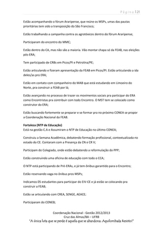 P á g i n a | 21
Coordenação Nacional - Gestão 2012/2013
Cruz das Almas/BA – UFRB
“A única luta que se perde é aquela que se abandona: Aquilombada Resisto!”
Estão acompanhando o fórum Araripense, que reúne os MSPs, umas das pautas
prioritárias tem sido a transposição do São Francisco;
Estão trabalhando a campanha contra os agrotóxicos dentro do fórum Araripense;
Participaram do encontro do MMC;
Estão dentro do CA, mas não são a maioria. Vão montar chapa só da FEAB, nas eleições
pós-ERA;
Tem participado de CRBs em Picos/PI e Petrolina/PE;
Estão articulando e fizeram apresentação da FEAB em Picos/PI. Estão articulando a ida
deles/as pro ERA;
Estão em contato com companheiro do MAB que está estudando em Limoeiro do
Norte, pra construir a FEAB por lá;
Estão avançando no processo de trazer os movimentos sociais pra participar do ERA
como Encontristas pra contribuir com todo Encontro. O MST tem se colocado como
construtor do ERA;
Estão buscando fortemente se preparar e se formar pra no próximo CONEA se propor
a Coordenação Nacional da FEAB.
Fortaleza (NTP de Educação)
Está na gestão C.A e Assumiram o NTP de Educação no último CONEA;
Construiu a Semana Acadêmica, debatendo formação profissional, contextualizada no
estado do CE. Contaram com a Presença da CN e CR V;
Participam do Colegiado, onde estão debatendo a reformulação do PPP;
Estão construindo uma oficina de educação com todo o CCA;
O NTP está participando de Pré-ERAs, e já tem ônibus garantido para o Encontro;
Estão reservando vaga no ônibus pros MSPs;
Indicamos 05 estudantes para participar do EIV-CE e já estão se colocando pra
construir a FEAB;
Estão se articulando com CREA, SENGE, AEACE;
Participaram do CONEB;
 