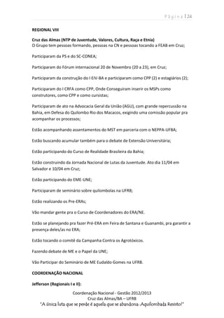 P á g i n a | 24
Coordenação Nacional - Gestão 2012/2013
Cruz das Almas/BA – UFRB
“A única luta que se perde é aquela que se abandona: Aquilombada Resisto!”
REGIONAL VIII
Cruz das Almas (NTP de Juventude, Valores, Cultura, Raça e Etnia)
O Grupo tem pessoas formando, pessoas na CN e pessoas tocando a FEAB em Cruz;
Participaram da PS e do SC-CONEA;
Participaram do Fórum internacional 20 de Novembro (20 a 23), em Cruz;
Participaram da construção do I EIV-BA e participaram como CPP (2) e estagiários (2);
Participaram do I CRFA como CPP, Onde Conseguiram inserir os MSPs como
construtores, como CPP e como cursistas;
Participaram de ato na Advocacia Geral da União (AGU), com grande repercussão na
Bahia, em Defesa do Quilombo Rio dos Macacos, exigindo uma comissão popular pra
acompanhar os processos;
Estão acompanhando assentamentos do MST em parceria com o NEPPA-UFBA;
Estão buscando acumular também para o debate de Extensão Universitária;
Estão participando do Curso de Realidade Brasileira da Bahia;
Estão construindo da Jornada Nacional de Lutas da Juventude. Ato dia 11/04 em
Salvador e 10/04 em Cruz;
Estão participando do EME-UNE;
Participaram de seminário sobre quilombolas na UFRB;
Estão realizando os Pre-ERAs;
Vão mandar gente pra o Curso de Coordenadores do ERA/NE.
Estão se planejando pra fazer Pré-ERA em Feira de Santana e Guanambi, pra garantir a
presença deles/as no ERA;
Estão tocando o comitê da Campanha Contra os Agrotóxicos.
Fazendo debate de ME e o Papel da UNE;
Vão Participar do Seminário de ME Eudaldo Gomes na UFRB.
COORDENAÇÃO NACIONAL
Jefferson (Regionais I e II):
 