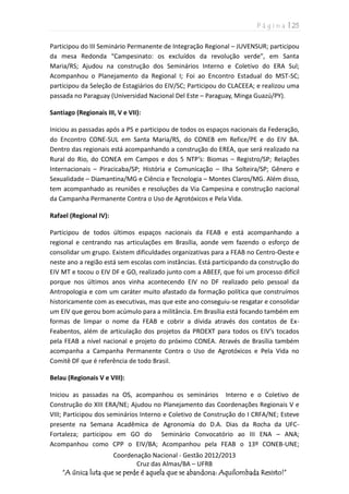 P á g i n a | 25
Coordenação Nacional - Gestão 2012/2013
Cruz das Almas/BA – UFRB
“A única luta que se perde é aquela que se abandona: Aquilombada Resisto!”
Participou do III Seminário Permanente de Integração Regional – JUVENSUR; participou
da mesa Redonda “Campesinato: os excluídos da revolução verde”, em Santa
Maria/RS; Ajudou na construção dos Seminários Interno e Coletivo do ERA Sul;
Acompanhou o Planejamento da Regional I; Foi ao Encontro Estadual do MST-SC;
participou da Seleção de Estagiários do EIV/SC; Participou do CLACEEA; e realizou uma
passada no Paraguay (Universidad Nacional Del Este – Paraguay, Minga Guazú/PY).
Santiago (Regionais III, V e VII):
Iniciou as passadas após a PS e participou de todos os espaços nacionais da Federação,
do Encontro CONE-SUL em Santa Maria/RS, do CONEB em Refice/PE e do EIV BA.
Dentro das regionais está acompanhando a construção do EREA, que será realizado na
Rural do Rio, do CONEA em Campos e dos 5 NTP’s: Biomas – Registro/SP; Relações
Internacionais – Piracicaba/SP; História e Comunicação – Ilha Solteira/SP; Gênero e
Sexualidade – Diamantina/MG e Ciência e Tecnologia – Montes Claros/MG. Além disso,
tem acompanhado as reuniões e resoluções da Via Campesina e construção nacional
da Campanha Permanente Contra o Uso de Agrotóxicos e Pela Vida.
Rafael (Regional IV):
Participou de todos últimos espaços nacionais da FEAB e está acompanhando a
regional e centrando nas articulações em Brasília, aonde vem fazendo o esforço de
consolidar um grupo. Existem dificuldades organizativas para a FEAB no Centro-Oeste e
neste ano a região está sem escolas com instâncias. Está participando da construção do
EIV MT e tocou o EIV DF e GO, realizado junto com a ABEEF, que foi um processo difícil
porque nos últimos anos vinha acontecendo EIV no DF realizado pelo pessoal da
Antropologia e com um caráter muito afastado da formação política que construímos
historicamente com as executivas, mas que este ano conseguiu-se resgatar e consolidar
um EIV que gerou bom acúmulo para a militância. Em Brasília está focando também em
formas de limpar o nome da FEAB e cobrir a dívida através dos contatos de Ex-
Feabentos, além de articulação dos projetos da PROEXT para todos os EIV’s tocados
pela FEAB a nível nacional e projeto do próximo CONEA. Através de Brasília também
acompanha a Campanha Permanente Contra o Uso de Agrotóxicos e Pela Vida no
Comitê DF que é referência de todo Brasil.
Belau (Regionais V e VIII):
Iniciou as passadas na OS, acompanhou os seminários Interno e o Coletivo de
Construção do XIII ERA/NE; Ajudou no Planejamento das Coordenações Regionais V e
VIII; Participou dos seminários Interno e Coletivo de Construção do I CRFA/NE; Esteve
presente na Semana Acadêmica de Agronomia do D.A. Dias da Rocha da UFC-
Fortaleza; participou em GO do Seminário Convocatório ao III ENA – ANA;
Acompanhou como CPP o EIV/BA; Acompanhou pela FEAB o 13º CONEB-UNE;
 