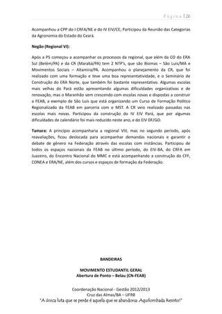 P á g i n a | 26
Coordenação Nacional - Gestão 2012/2013
Cruz das Almas/BA – UFRB
“A única luta que se perde é aquela que se abandona: Aquilombada Resisto!”
Acompanhou a CPP do I CRFA/NE e do IV EIV/CE; Participou da Reunião das Categorias
da Agronomia do Estado do Ceará.
Negão (Regional VI):
Após a PS começou a acompanhar os processos da regional, que além da CO do ERA
Sul (Belém/PA) e da CR (Marabá/PA) tem 2 NTP’s, que são Biomas – São Luis/MA e
Movimentos Sociais – Altamira/PA. Acompanhou o planejamento da CR, que foi
realizado com uma formação e teve uma boa representatividade, e o Seminário de
Construção do ERA Norte, que também foi bastante representativo. Algumas escolas
mais velhas do Pará estão apresentando algumas dificuldades organizativas e de
renovação, mas o Maranhão vem crescendo com escolas novas e dispostas a construir
a FEAB, a exemplo de São Luís que está organizando um Curso de Formação Político
Regionalizado da FEAB em parceria com o MST. A CR veio realizado passadas nas
escolas mais novas. Participou da construção do IV EIV Pará, que por algumas
dificuldades de calendário foi mais reduzido neste ano, e do EIV DF/GO.
Tamara: A princípio acompanharia a regional VIII, mas no segundo período, após
reavaliações, ficou deslocada para acompanhar demandas nacionais e garantir o
debate de gênero na Federação através das escolas com instâncias. Participou de
todos os espaços nacionais da FEAB no último período, do EIV-BA, do CRFA em
Juazeiro, do Encontro Nacional do MMC e está acompanhando a construção do CFF,
CONEA e ERA/NE, além dos cursos e espaços de formação da Federação.
BANDEIRAS
MOVIMENTO ESTUDANTIL GERAL
Abertura de Ponto – Belau (CN-FEAB)
 