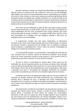 P á g i n a | 27
Coordenação Nacional - Gestão 2012/2013
Cruz das Almas/BA – UFRB
“A única luta que se perde é aquela que se abandona: Aquilombada Resisto!”
Na atual conjuntura, vivemos um momento de dificuldades de organização das
lutas de massas, no cenário do ME não é diferente. Existe uma crise de identidade,
legitimidade e até mesmo de representatividade entre as organizações que compõem
este cenário. Neste sentido, se criam certas repulsas por parcelas significativas dos/as
estudantes quanto aos debates das entidades estudantis e no cenário da FEAB se cria
um dilema quanto à necessidade de organizarmos o conjunto amplo das/os estudantes
e não somente aqueles que se colocam enquanto esquerda. Precisamos desconstruir o
debate sectário em nossa Federação.
Outro fator que tem dificultado as ações do ME é que alguns espaços acabam
de certo modo exprimindo um caráter elitista, onde por muitas vezes os estudantes da
classe trabalhadora não tem como acompanhar esses espaços políticos, pois vivem
uma jornada dupla de estudo e trabalho, e os espaços do ME serem extensos. Existe
uma necessidade em se dialogar com essa categoria, voltando o olhar para sua
realidade e para as suas necessidades.
O academicismo também tem sido ponto emblemático no Movimento
Estudantil, onde muitas vezes fazemos grandes discursos fundamentados em teóricos
da esquerda mundial e esquecemo-nos de dialogar com os problemas cotidianos
dos/as estudantes e trabalhadores/as. Temos o dever de construir metodologias de
diálogo com o máximo de estudantes possível.
É nos apresentado também, no atual período, a necessidade de construção de
lutas conjuntas entre os diversos setores do movimento estudantil, nossa atuação
precisa ser revista, precisamos visualizar nossas posturas e como atuamos frente as
problemáticas que temos colocadas no nosso campo de atuação.
No que se refere à universidade de maneira geral, temos posto que são
instituições que servem hegemonicamente aos interesses do Capital. Nossa formação
como um todo está subordinada a estes interesses e no nosso caso das Ciências Rurais
está voltada a formar mão de obra qualificada para servir ao agronegócio. Além disso,
a educação serve para a manutenção das ideologias dominantes da sociedade,
mascarando e escondendo que vivemos numa sociedade regida pela luta de classes.
A produção de ciência e tecnologia está voltada cada vez mais para atender aos
interesses de grandes empresas que estão patenteando este conhecimento para
somente para a obtenção de lucro. A educação está sendo transformada em
mercadoria, não se visualiza um modelo de formação emancipador e transformador e
sim se investe numa educação que traga um retorno lucrativo às grandes corporações
econômicas.
Para disputarmos o modelo de universidade e de educação que queremos, uma
educação que atenda nossas pautas, estando a serviço da classe trabalhadora, é
preciso alterar a correlação de forças dentro dos espaços das universidades.
Apontamos a UNE como um espaço que ainda consegue aglutinar as/os estudantes
das mais diversas áreas do conhecimento e de maneira abrangente. Mesmo com a
conjuntura dificultada e retraída pela qual vem passando a entidade nos últimos anos
 