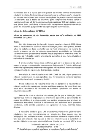 P á g i n a | 28
Coordenação Nacional - Gestão 2012/2013
Cruz das Almas/BA – UFRB
“A única luta que se perde é aquela que se abandona: Aquilombada Resisto!”
ou décadas, este é o espaço por onde passam os debates centrais do movimento
estudantil brasileiro. Neste sentido, precisamos buscar a unificação dos/as estudantes
em torno de pautas gerais para mudar a correlação de força dentro das universidades.
É desta forma que o debate se encaminha para a importância da FEAB voltar se
organizar dentro do ME Geral acompanhando os espaços da UNE, para debater com a
base, já que numa condição de isolamento não conseguiremos aglutinar essas pautas
gerais dos estudantes que podem ter peso para disputar a universidade.
Leitura das deliberações do 55º CONEA.
Leitura do documento de das impressões gerais que os/as militantes da FEAB
tiveram do 14º CONEB.
Debate
Um fator importante de discussão é como trabalhar a base da FEAB, já que
temos a necessidade de qualificar nossa intervenção junto a este público. Existem
falhas no trabalho de base conduzido hoje na FEAB, encontramos na maioria das
escolas problemas de falta de militantes para conduzir as atividades da Federação.
Existem indivíduos que colocam o trabalho de suas organizações partidárias acima dos
interesses da Federação e ocorre uma disputa que coloca a base numa situação de
confusão e desorientação.
É preciso analisar nossos reais problemas, pois se vê o descenso da luta de
massas, o que gera consequências no movimento da juventude. O Capital e a ideologia
dominante expõem constantemente uma lógica de fortalecimento da individualidade e
enfraquecimento das experiências de organização coletiva.
Em relação à carta de avaliação do 14º CONEB da UNE, alguns pontos não
estavam representados nas suas opiniões e esta foi tendenciosa a mostrar apenas o
lado positivo de se inserir nos espaços da UNE.
Nossa participação no FENEX foi mais uma vez deliberada e novamente não
estamos construindo o espaço de maneira qualificada, devemos dar importância para
todas essas ferramentas de discussão se quisermos aprofundar no debate de
movimento estudantil.
Dentro da FEAB se visualiza uma concepção de que a Federação precisa
repensar sua forma de organização no movimento estudantil, o esvaziamento dos
grupos são nítidos e é preciso perceber que existem problemas que precisam ser
trabalhados. Precisamos repensar as ferramentas para solucionar estes problemas
constantes, neste sentido, precisamos nos aproximar da base, inserindo nossos
debates.
É necessário ponderar que a UNE talvez tenha potencial em aglomerar os/as
estudantes, mas não necessariamente de organizá-los. Seus espaços não são
pedagógicos para a militância do ME, ocorrem episódios de falta de respeito entre as
falas que são colocadas nos espaços e não há o incentivo para a pluralidade de
opiniões. Não teremos assim, oportunidades de disputar os rumos da UNE e sim o
 