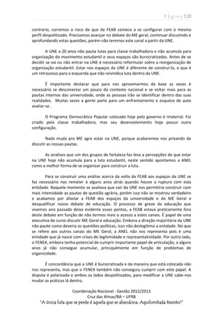 P á g i n a | 29
Coordenação Nacional - Gestão 2012/2013
Cruz das Almas/BA – UFRB
“A única luta que se perde é aquela que se abandona: Aquilombada Resisto!”
contrario, corremos o risco de que da FEAB comece a se configurar com o mesmo
perfil despolitizado. Precisamos avançar no debate do ME geral, continuar discutindo e
aprofundando estas questões, porém não teremos este canal a partir da UNE.
A UNE a 20 anos não pauta lutas para classe trabalhadora e não acumula para
organização do movimento estudantil e seus espaços são burocratizados. Antes de se
decidir se vai ou não entrar na UNE é necessário reformular sobre a reorganização de
organização estudantil. Estar nos espaços da UNE é diferente de construí-la, o que é
um retrocesso para a esquerda que não reivindica luta dentro da UNE.
É importante destacar que para nos aproximarmos da base as vezes é
necessário se desconectar um pouco do contexto nacional e se voltar mais para as
pautas internas das universidade, onde as pessoas irão se identificar dentro das suas
realidades. Muitas vezes a gente parte para um enfrentamento e esquece de auto
avaliar-se .
O Programa Democrático Popular colocado hoje pelo governo é imaterial. Foi
criado pela classe trabalhadora, mas seu desenvolvimento hoje possui outra
configuração.
Nada muda pro ME agro estar na UNE, porque acabaremos nos privando de
discutir as nossas pautas.
As analises que um dos grupos de fortaleza faz leva a percepções de que estar
na UNE hoje não acumula para a luta estudantil, neste sentido apontamos a ANEL
como a melhor forma de se organizar para construir a luta.
Para se construir uma análise acerca da volta da FEAB aos espaços da UNE se
faz necessário nos remeter à alguns anos atrás quando houve a ruptura com esta
entidade. Naquele momento se avaliava que sair da UNE nos permitiria construir com
mais intensidade as pautas de questão agrária, porém isso não se mostrou verdadeiro
e acabamos por afastar a FEAB dos espaços da universidade e do ME Geral e
desqualificar nosso debate de educação. O processo de greve da educação que
vivemos ano passado deixa evidente esses pontos, a FEAB estava praticamente fora
deste debate em função de não termos mais o acesso a estes canais. É papel de uma
executiva de curso discutir ME Geral e educação. Embora a direção majoritária da UNE
não paute como deveria as questões políticas, isso não deslegitima a entidade. No que
se refere aos outros canais do ME Geral, a ANEL não nos representa pois é uma
entidade que já nasce com crises de legitimidade e representatividade. Por outro lado,
o FENEX, embora tenha potencial de cumprir importante papel de articulação, a alguns
anos já não consegue acumular, principalmente em função de problemas de
organicidade.
É concordância que a UNE é burocratizada e da maneira que está colocada não
nos representa, mas que o FENEX também não conseguiu cumprir com este papel. A
disputa é polarizada e ambos os lados despolitizados, para modificar a UNE cabe-nos
mudar as práticas lá dentro.
 