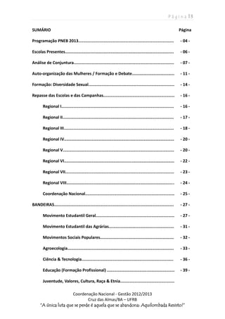 P á g i n a | 3
Coordenação Nacional - Gestão 2012/2013
Cruz das Almas/BA – UFRB
“A única luta que se perde é aquela que se abandona: Aquilombada Resisto!”
SUMÁRIO Página
Programação PNEB 2013............................................................................... - 04 -
Escolas Presentes.......................................................................................... - 06 -
Análise de Conjuntura................................................................................... - 07 -
Auto-organização das Mulheres / Formação e Debate................................... - 11 -
Formação: Diversidade Sexual....................................................................... - 14 -
Repasse das Escolas e das Campanhas........................................................... - 16 -
Regional I............................................................................................. - 16 -
Regional II............................................................................................ - 17 -
Regional III........................................................................................... - 18 -
Regional IV........................................................................................... - 20 -
Regional V............................................................................................ - 20 -
Regional VI........................................................................................... - 22 -
Regional VII.......................................................................................... - 23 -
Regional VIII......................................................................................... - 24 -
Coordenação Nacional.......................................................................... - 25 -
BANDEIRAS................................................................................................... - 27 -
Movimento Estudantil Geral................................................................. - 27 -
Movimento Estudantil das Agrárias...................................................... - 31 -
Movimentos Sociais Populares............................................................. - 32 -
Agroecologia........................................................................................ - 33 -
Ciência & Tecnologia............................................................................ - 36 -
Educação (Formação Profissional) ........................................................ - 39 -
Juventude, Valores, Cultura, Raça & Etnia.............................................
 