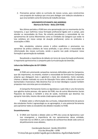 P á g i n a | 31
Coordenação Nacional - Gestão 2012/2013
Cruz das Almas/BA – UFRB
“A única luta que se perde é aquela que se abandona: Aquilombada Resisto!”
2. Precisamos pensar sobre os currículos de nossos cursos, para construirmos
uma proposta de mudança que sirva para dialogar com todos/as estudantes e
que sirva também como ferramenta de trabalho de base.
MOVIMENTO ESTUDANTIL DAS AGRÁRIAS
Abertura De Ponto – Belau (CN-FEAB)
Nos últimos períodos a FEAB teve uma aproximação com os movimentos da Via
Campesina, o que reafirmou nossa formação profissional ligada com o campo, para
atender as necessidades do Povo. No entanto percebemos a necessidade de nos
aproximarmos de outros Movimentos como as Entidades da Categoria que estão na
luta cotidiana em nosso campo de atuação profissional, como os sindicatos e
associações e CREA.
Nós, estudantes, estamos presos à esfera acadêmica e precisamos nos
aproximar da prática cotidiana de nossa profissão, o que afirma a necessidade da
reformulação dos nossos currículos, vendo o quanto isso pode enriquecer nossa
formação e aproximação da realidade.
Ressaltando a importância do debate em torno de nossa formação profissional,
é importante aprimorarmos a campanha pela Curricularização da Extensão.
Leitura das Deliberações do 55º CONEA
Debate
A FEAB vem priorizando campanhas nacionais defendidas pela Via Campesina,
que são importantes, no entanto, revelam a necessidade de formularmos Campanhas
próprias que dialoguem mais e aglutinem a base dos estudantes. Como exemplo,
citamos o debate realizado no curso de Educação Física sobre a divisão do curso em
bacharelado e licenciatura. Não devemos ficar só no teor ideológico e pautar também
propostas mais concretas para os estudantes;
A Campanha Permanente Contra os Agrotóxicos e pela Vida é uma ferramenta
que aglutina muitas pessoas, não apenas da FEAB, mas de outros Movimentos Sociais
Populares do Campo, e também a área de saúde, mostrando que devemos nos
apropriar mais dela, mesmo não sendo criada apenas pela FEAB;
O debate sobre a reformulação dos currículos, independentemente da postura
dos estudantes frente à agroecologia ou ao agronegócio, é uma potencial ferramenta
para aproximar todos os estudantes dos debates travados na FEAB;
Encaminhamentos
3. O CREA vem fazendo o debate sobre os PPPs dos cursos de Agronomia e por
isso enxergamos a importância de nos aproximarmos dessa entidade,
inserindo-nos no CREA-Jr, com o objetivo de conhecermos desde cedo como se
dá politicamente esses debates;
 